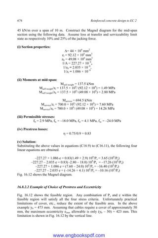 676 Reinforced concrete design to EC 2
45 kN/m over a span of 10 m. Construct the Magnel diagram for the mid-span
section using the following data. Assume loss at transfer and serviceability limit
state as respectively 10% and 25% of the jacking force.
(i) Section properties:
A= 44 × 104
mm2
zt = 92.12 × 106
mm3
zb = 49.08 × 106
mm3
1/A = 227.27 × 10−8
,
1/zb = 2.035 × 10−8
,
1/zt = 1.086 × 10−8
(ii) Moments at mid-span:
Mself weight = 137.5 kNm
Mself weight/zt = 137.5 × 106
/ (92.12 × 106
) = 1.49 MPa
Mself weight/zb = 137.5 × 106
/ (49.08 × 106
) = 2.80 MPa
Mservice = 694.5 kNm
Mservice/zt = 700.0 × 106
/ (92.12 × 106
) = 7.60 MPa
Mservice/zb = 700.0 × 106
/ (49.08 × 106
) = 14.26 MPa
(iii) Permissible stresses:
ftt = 2.9 MPa, ftc = –18.0 MPa, fst = 4.1 MPa, fsc = –24.0 MPa
(iv) Prestress losses:
 = 0.75/0.9 = 0.83
(v) Solution:
Substituting the above values in equations (C16.9) to (C16.11), the following four
linear equations are obtained.
–227.27 + 1.086 e = 0.83(1.49 + 2.9) 108
/Ps = 3.65 (108
/Ps)
–227.27 – 2.035 e = 0.83(–2.80 – 18.0) 108
/Ps = –17.26 (108
/Ps)
–227.27 + 1.086 e = (7.60 – 24.0) 108
/Ps = –16.40 (108
/Ps)
–227.27 – 2.035 e = (–14.26 + 4.1) 108
/Ps = –10.16 (108
/Ps)
Fig. 16.12 shows the Magnel diagram.
16.8.2.2 Example of Choice of Prestress and Eccentricity
Fig. 16.12 shows the feasible region. Any combination of Ps and e within the
feasible region will satisfy all the four stress criteria. Unfortunately practical
limitations of cover, etc., reduce the extent of the feasible area. In the above
example yb = 473 mm. Assuming that cables require a cover of approximately 50
mm, the maximum eccentricity emax allowable is only (yb – 50) = 423 mm. This
limitation is shown in Fig. 16.12 by the vertical line.
www.engbookspdf.com
 