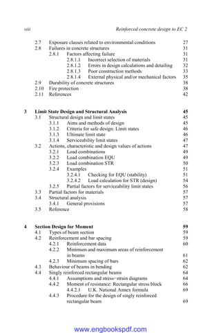 viii Reinforced concrete design to EC 2
2.7 Exposure classes related to environmental conditions 27
2.8 Failures in concrete structures 31
2.8.1 Factors affecting failure 31
2.8.1.1 Incorrect selection of materials 31
2.8.1.2 Errors in design calculations and detailing 32
2.8.1.3 Poor construction methods 33
2.8.1.4 External physical and/or mechanical factors 35
2.9 Durability of concrete structures 38
2.10 Fire protection 38
2.11 References 42
3 Limit State Design and Structural Analysis 45
3.1 Structural design and limit states 45
3.1.1 Aims and methods of design 45
3.1.2 Criteria for safe design: Limit states 46
3.1.3 Ultimate limit state 46
3.1.4 Serviceability limit states 47
3.2 Actions, characteristic and design values of actions 47
3.2.1 Load combinations 49
3.2.2 Load combination EQU 49
3.2.3 Load combination STR 50
3.2.4 Examples 51
3.2.4.1 Checking for EQU (stability) 51
3.2.4.2 Load calculation for STR (design) 54
3.2.5 Partial factors for serviceability limit states 56
3.3 Partial factors for materials 57
3.4 Structural analysis 57
3.4.1 General provisions 57
3.5 Reference 58
4 Section Design for Moment 59
4.1 Types of beam section 59
4.2 Reinforcement and bar spacing 59
4.2.1 Reinforcement data 60
4.2.2 Minimum and maximum areas of reinforcement
in beams 61
4.2.3 Minimum spacing of bars 62
4.3 Behaviour of beams in bending 62
4.4 Singly reinforced rectangular beams 64
4.4.1 Assumptions and stress−strain diagrams 64
4.4.2 Moment of resistance: Rectangular stress block 66
4.4.2.1 U.K. National Annex formula 69
4.4.3 Procedure for the design of singly reinforced
rectangular beam 69
www.engbookspdf.com
 