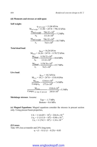 684 Reinforced concrete design to EC 2
(d) Moments and stresses at mid-span:
Self weight:
q Self weight = 11.06 kN/m
Mself weight = 11.06 × 242
/8 = 796.32 kNm
MPa
2
.
7
10
0
.
111
10
32
.
796
z
M
6
6
b
weight
Self




MPa
7
.
10
10
5
.
74
10
32
.
796
z
M
6
6
t
weight
Self




Total dead load:
qdead = 16.26 kN/m
MDead = 16.26 × 242
/8 = 1170.72 kNm
MPa
6
.
10
10
0
.
111
10
72
.
1170
z
M
6
6
b
Dead 



MPa
7
.
15
10
5
.
74
10
76
.
1170
z
M
6
6
t
Dead 



Live load:
qLive = 18.2 kN/m
MLive = 18.2 × 242
/8 = 1310.4 kNm
MPa
4
.
7
10
6
.
177
10
4
.
1310
z
Comp
M
6
6
b
Live 



MPa
3
.
5
10
0
.
245
10
4
.
1310
z
Comp
M
6
6
precast
of
top
to
t
Live




Shrinkage stresses: Assume:
Top = –1.7 MPa
Bottom = 0.6 MPa
(e) Magnel Equations: Magnel equations consider the stresses in precast section
only. Using precast beam properties,
1/A = 1/ (4.425 × 105
) = 226.0 x 10−8
1/zb = 1/ (111.0 × 106
) = 0.90 x 10−8
,
1/zt = 1/ (74.5 × 106
) = 1.34 x 10−8
(f) Losses
Take 10% loss at transfer and 25% long-term.
 = (1 – 0.1)/ (1 – 0.25) = 0.83
www.engbookspdf.com
 