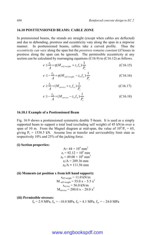 686 Reinforced concrete design to EC 2
16.10 POSTTENSIONED BEAMS: CABLE ZONE
In pretensioned beams, the strands are straight (except when cables are deflected)
and due to debonding, prestress and eccentricity vary along the span in a stepwise
manner. In posttensioned beams, cables take a curved profile. Thus the
eccentricity can vary along the span but the prestress remains constant (if losses in
prestress along the span can be ignored). The permissible eccentricity at any
section can be calculated by rearranging equations (C16.9) to (C16.12) as follows.
s
tt
t
weight
self
t
P
f
z
M
A
z
e
1
)
( . 

  (C16.15)
s
tc
b
weight
self
b
P
f
z
M
A
z
e
1
)
( . 


  (C16.16)
s
sc
t
service
t
P
f
z
M
A
z
e
1
)
( 

 (C16.17)
s
st
b
service
b
P
f
z
M
A
z
e
1
)
( 


 (C16.18)
16.10.1 Example of a Posttensioned Beam
Fig. 16.9 shows a posttensioned symmetric double T-beam. It is used as a simply
supported beam to support a total load (excluding self weight) of 45 kN/m over a
span of 10 m. From the Magnel diagram at mid-span, the value of 108
/Ps = 65,
giving Ps = 1538.5 kN. Assume loss at transfer and serviceability limit state as
respectively 10% and 25% of the jacking force.
(i) Section properties:
A= 44 × 104
mm2
zt = 92.12 × 106
mm
zb = 49.08 × 106
mm3
zt/A = 209.36 mm
zb/A = 111.56 mm
(ii) Moments (at position x from left hand support):
self weight = 11.0 kN/m
M self weight = 55.0 x – 5.5 x2
service = 56.0 kN/m
Mservice = 280.0 x – 28.0 x2
(iii) Permissible stresses:
ftt = 2.9 MPa, ftc = –18.0 MPa, fst = 4.1 MPa, fsc = – 24.0 MPa
www.engbookspdf.com
 