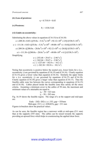 Prestressed concrete 687
(iv) Loss of prestress:
 = 0.75/0.9 = 0.83
(v) Prestress:
Ps = 1538.5 kN
(vi) Limits on eccentricity:
Substituting the above values in equations (C16.15) to (C16.18)
)
10
5
.
1538
/(
]
9
.
2
10
12
.
92
10
)
x
5
.
5
x
0
.
55
[(
83
.
0
36
.
209
e 3
6
6
2









)
10
5
.
1538
/(
)]
0
.
18
(
10
08
.
49
10
)
x
5
.
5
x
0
.
55
[(
83
.
0
56
.
111
e 3
6
6
2











)
10
5
.
1538
/(
)]
0
.
24
(
10
12
.
92
10
)
x
0
.
28
x
0
.
280
[(
36
.
209
e 3
6
6
2









)
10
5
.
1538
/(
]
1
.
4
10
08
.
49
10
)
x
0
.
28
x
0
.
280
[(
56
.
111
e 3
6
6
2









Simplifying
e ≤ {353.48 + 29.67 x – 2.967 x2
}
e ≤ {365.04 + 29.67 x – 2.967 x2
}
e ≥ {–1227.68 + 182.0 x – 18.2 x2
}
e ≥ {–242.36+ 182.0 x – 18.2 x2
}
Noting that eccentricity is positive below the neutral axis, lower limits for e (i.e.,
eccentricity ≥) are governed by equations (C16.15) and (C16.16). Clearly equation
(C16.15) gives a lower value than equation (C16.16). Similarly the upper limits
for e (i.e. eccentricity ≤) are governed by equations (C16.17) and (C16.18).
Clearly equation (C16.18) gives a larger value than equation (C16.17). Thus the
feasible cable zone lies between the curves corresponding to equations (C16.15)
and (C16.18). Cables placed inside the feasible zone thus satisfy all the stress
criteria. Assuming a minimum cover to the cables of 50 mm, the maximum and
minimum values of e attainable are equal to
yb – 50 = 423 mm
yt – 50 = 202 mm.
Fig. 16.19 shows the feasible region. The range of e at the support and mid-span
are:
Ends: –242(−202) ≤ e ≤ 353, gap = 555mm
Mid-span: 212 ≤ e ≤ 428(423), gap = 211 mm
Figures in brackets show the practical values.
As can be seen, the feasible region has a narrower width at mid-span (211 mm)
than at the supports (555 mm). The cables can be raised towards the supports
providing an upward force which helps in counteracting the applied shear force.
www.engbookspdf.com
 