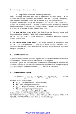 Limit state design and structural analysis 49
d. Importance of the limit state being considered
Note: Uniformly distributed load will be represented by small letters. If for
example concentrated permanent and imposed loads are Gk and Qk respectively,
their uniformly distributed values will be denoted by gk and qk respectively.
Permanent and variable actions are given in BS EN 1991-1-1:2002 Eurocode 1:
Actions on Structures Part-1-1: General actions-Densities, self-weight, imposed
loads on buildings. Snow loads are obtained from BS EN 1991-1-3:2003 Eurocode
1: Actions on Structures. General actions. Snow loads.
3. The characteristic wind action Wk depends on the location, shape and
dimensions of the buildings. Wind loads are estimated using
BS EN 1991-1-4: 2005 + A1:2010 Eurocode 1: Actions on Structures. General
actions. Wind actions.
4. The characteristic earth loads En are to be obtained in accordance with
BS EN 1997-1:2004 Eurocode 7: Geotechnical design —Part 1: General rules.
Bond and Harris (2008) wrote a useful book covering the geotechnical aspects of
design to Eurocode 7.
3.2.1 Load Combinations
In practice many different loads act together and this fact has to be considered in
calculating the load for which the structure has to be designed.
Eurocode 1 gives the following load combinations depending on whether the
overall equilibrium of the structure considered as a rigid body is being considered
(EQU) or design of a structural element (STR) needs to be carried out.
3.2.2 Load Combination EQU
 




 


 1
i
i
,
k
i
,
0
i
,
Q
1
,
k
1
,
Q
j
,
k
1
j
j
,
G Q
"
"
Q
"
"
G
load
Design (6.10)
The load factors to be used are:
 γG, j = 1.10 (unfavourable), 0.90 (favourable)
 Qk, 1 is the leading variable action
 γQ, 1 = 1.50 (unfavourable), 1.00 (favourable)
 Qk, i are accompanying variable actions
 γQ, i = 1.50 (unfavourable), 1.00 (favourable)
In the equation (6.10) “+” implies “to be combined with”.
For further information, see Table A1.2(A) in Design values of actions (EQU) (Set
A) in BS EN 1990:2002 Eurocode -Basis of Structural Design.
www.engbookspdf.com
 