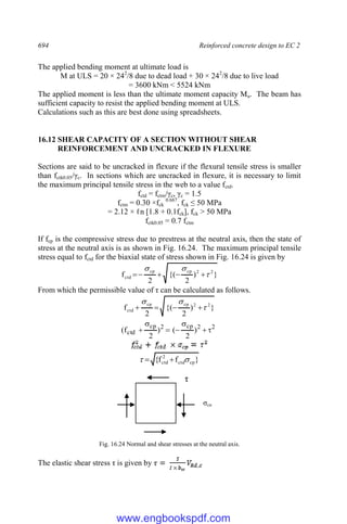 694 Reinforced concrete design to EC 2
The applied bending moment at ultimate load is
M at ULS = 20 × 242
/8 due to dead load + 30 × 242
/8 due to live load
= 3600 kNm < 5524 kNm
The applied moment is less than the ultimate moment capacity Mu. The beam has
sufficient capacity to resist the applied bending moment at ULS.
Calculations such as this are best done using spreadsheets.
16.12 SHEAR CAPACITY OF A SECTION WITHOUT SHEAR
REINFO