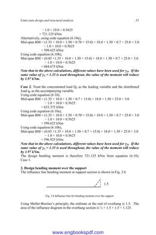 Limit state design and structural analysis 55
− 1.0 × 10.0 × 0.5625
= 721.125 kNm
Alternatively, using code equation (6.10a),
Mid-span BM = (1.35 × 10.0 + 1.50 × 0.70 × 15.0) × 18.0 + 1.50 × 0.7 × 25.0 × 3.0
− 1.0 × 10.0 × 0.5625
= 599.625 kNm
Using code equation (6.10b),
Mid-span BM = (0.85 ×1.35 × 10.0 + 1.50 × 15.0) × 18.0 + 1.50 × 0.7 × 25.0 × 3.0
− 1.0 × 10.0 × 0.5625
= 684.675 kNm
Note that in the above calculations, different values have been used for γG. If the
same value of γG = 1.35 is used throughout, the value of the moment will reduce
by 1.97 kNm.
Case 2: Treat the concentrated load Qk as the leading variable and the distributed
load qk as the accompanying variable.
Using code equation (6.10),
Mid-span BM = (1.35 × 10.0 + 1.50 × 0.7 × 15.0) × 18.0 + 1.50 × 25.0 × 3.0
− 1.0 × 10.0 × 0.5625
= 633.375 kNm
Using code equation (6.10a),
Mid-span BM = (1.35 × 10.0 + 1.50 × 0.70 × 15.0) × 18.0 + 1.50 × 0.7 × 25.0 × 3.0
− 1.0 × 10.0 × 0.5625
= 599.625 kNm
Using code equation (6.10b),
Mid-span BM = (0.85 ×1.35 × 10.0 + 1.50 × 0.7 × 15.0) × 18.0 + 1.50 × 25.0 × 3.0
− 1.0 × 10.0 × 0.5625
= 596.925 kNm
Note that in the above calculations, different values have been used for γG. If the
same value of γG = 1.35 is used throughout, the value of the moment will reduce
by 1.97 kNm.
The design bending moment is therefore 721.125 kNm from equation (6.10),
Case 1.
2. Design bending moment over the support
The influence line bending moment at support section is shown in Fig. 3.6
Fig. 3.6 Influence line for bending moment over the support.
Using Muller-Breslau’s principle, the ordinate at the end of overhang is 1.5. The
area of the influence diagram in the overhang section is ½ × 1.5 × 1.5 = 1.125.
1.5
5
www.engbookspdf.com
 