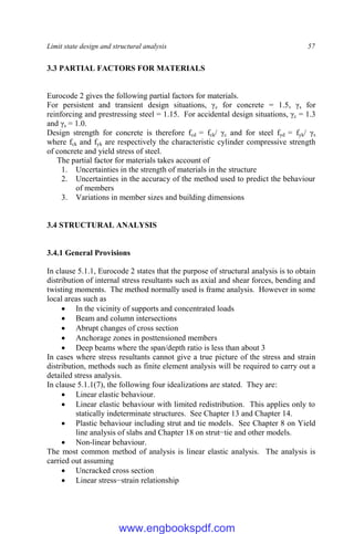 Limit state design and structural analysis 57
3.3 PARTIAL FACTORS FOR MATERIALS
Eurocode 2 gives the following partial factors for materials.
For persistent and transient design situations, γc for concrete = 1.5, γs for
reinforcing and prestressing steel = 1.15. For accidental design situations, γc = 1.3
and γs = 1.0.
Design strength for concrete is therefore fcd = fck/ γc and for steel fyd = fyk/ γs
where fck and fyk are respectively the characteristic cylinder compressive strength
of concrete and yield stress of steel.
The partial factor for materials takes account of
1. Uncertainties in the strength of materials in the structure
2. Uncertainties in the accuracy of the method used to predict the behaviour
of members
3. Variations in member sizes and building dimensions
3.4 STRUCTURAL ANALYSIS
3.4.1 General Provisions
In clause 5.1.1, Eurocode 2 states that the purpose of structural analysis is to obtain
distribution of internal stress resultants such as axial and shear forces, bending and
twisting moments. The method normally used is frame analysis. However in some
local areas such as
 In the vicinity of supports and concentrated loads
 Beam and column intersections
 Abrupt changes of cross section
 Anchorage zones in posttensioned members
 Deep beams where the span/depth ratio is less than about 3
In cases where stress resultants cannot give a true picture of the stress and strain
distribution, methods such as finite element analysis will be required to carry out a
detailed stress analysis.
In clause 5.1.1(7), the following four idealizations are stated. They are:
 Linear elastic behaviour.
 Linear elastic behaviour with limited redistribution. This applies only to
statically indeterminate structures. See Chapter 13 and Chapter 14.
 Plastic behaviour including strut and tie models. See Chapter 8 on Yield
line analysis of slabs and Chapter 18 on strut−tie and other models.
 Non-linear behaviour.
The most common method of analysis is linear elastic analysis. The analysis is
carried out assuming
 Uncracked cross section
 Linear stress−strain relationship
www.engbookspdf.com
 