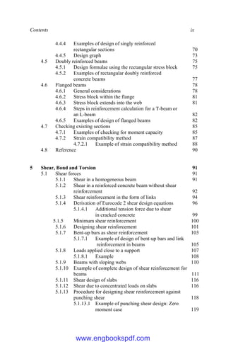 Contents ix
4.4.4 Examples of design of singly reinforced
rectangular sections 70
4.4.5 Design graph 73
4.5 Doubly reinforced beams 75
4.5.1 Design formulae using the rectangular stress block 75
4.5.2 Examples of rectangular doubly reinforced
concrete beams 77
4.6 Flanged beams 78
4.6.1 General considerations 78
4.6.2 Stress block within the flange 81
4.6.3 Stress block extends into the web 81
4.6.4 Steps in reinforcement calculation for a T-beam or
an L-beam 82
4.6.5 Examples of design of flanged beams 82
4.7 Checking existing sections 85
4.7.1 Examples of checking for moment capacity 85
4.7.2 Strain compatibility method 87
4.7.2.1 Example of strain compatibility method 88
4.8 Reference 90
5 Shear, Bond and Torsion 91
5.1 Shear forces 91
5.1.1 Shear in a homogeneous beam 91
5.1.2 Shear in a reinforced concrete beam without shear
reinforcement 92
5.1.3 Shear reinforcement in the form of links 94
5.1.4 Derivation of Eurocode 2 shear design equations 96
5.1.4.1 Additional tension force due to shear
in cracked concrete 99
5.1.5 Minimum shear reinforcement 100
5.1.6 Designing shear reinforcement 101
5.1.7 Bent-up bars as shear reinforcement 103
5.1.7.1 Example of design of bent-up bars and link
reinforcement in beams 105
5.1.8 Loads applied close to a support 107
5.1.8.1 Example 108
5.1.9 Beams with sloping webs 110
5.1.10 Example of complete design of shear reinforcement for
beams 111
5.1.11 Shear design of slabs 116
5.1.12 Shear due to concentrated loads on slabs 116
5.1.13 Procedure for designing shear reinforcement against
punching shear 118
5.1.13.1 Example of punching shear design: Zero
moment case 119
www.engbookspdf.com
 