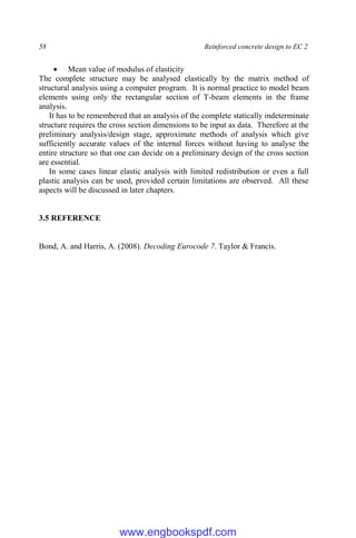 58 Reinforced concrete design to EC 2
 Mean value of modulus of elasticity
The complete structure may be analysed elastically by the matrix method of
structural analysis using a computer program. It is normal practice to model beam
elements using only the rectangular section of T-beam elements in the frame
analysis.
It has to be remembered that an analysis of the complete statically indeterminate
structure requires the cross section dimensions to be input as data. Therefore at the
preliminary analysis/design stage, approximate methods of analysis which give
sufficiently accurate values of the internal forces without having to analyse the
entire structure so that one can decide on a preliminary design of the cross section
are essential.
In some cases linear elastic analysis with limited redistribution or even a full
plastic analysis can be used, provided certain limitations are observed. All these
aspects will be discussed in later chapters.
3.5 REFERENCE
Bond, A. and Harris, A. (2008). Decoding Eurocode 7. Taylor & Francis.
www.engbookspdf.com
 