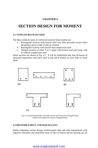 CHAPTER 4
SECTION DESIGN FOR MOMENT
4.1 TYPES OF BEAM SECTION
The three common types of reinforced concrete beam section are:
a. Rectangular sections with tension steel only (this generally occurs when
designing a given width of slab as a beam)
b. Rectangular sections with tension and compression steel
c. Flanged sections of either T or L shape with tension steel and rarely with
or without compression steel
Beam sections are shown in Fig. 4.1. It will be established later that all beams of
structural importance must have steel at top and at bottom to carry links to resist
shear.
Fig. 4.1 (a) Rectangular beam and slab, tension steel only; (b) rectangular beam,
tension and compression steel; (c) flanged beams.
4.2 REINFORCEMENT AND BAR SPACING
Before beginning section design, reinforcement data and code requirements with
regard to minimum and maximum areas of bars in beams and bar spacing are set
www.engbookspdf.com
 