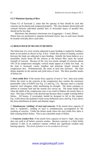 62 Reinforced concrete design to EC 2
4.2.3 Minimum Spacing of Bars
Clause 8.2 of Eurocode 2, states that the spacing of bars should be such that
concrete can be placed and compacted properly. The clear distance (horizontal and
vertical) between individual parallel bars or horizontal layers of parallel bars
should not be less than
Maximum {bar diameter; (maximum size of aggregate + 5 mm); 20mm}.
Where bars are positioned in separate horizontal layers, bars in each layer should
be located vertically above each other.
4.3 BEHAVIOUR OF BEAMS IN BENDING
The behaviour of a cross section subjected to pure bending is studied by loading a
beam at two points as shown in Fig. 4.2(a). Under this system of loading, sections
between the loads are subjected to pure bending. Initially the beam behaves as a
monolithic elastic beam till the stresses at the bottom fibre reach the tensile
strength of concrete. Because of the very low tensile strength of concrete (about
10% of its compression strength), vertical cracks appear at a fairly low load. As
the load is increased, cracks lengthen and penetrate deeper towards the
compression face. Simultaneously, the strain in steel also increases. The final
failure depends on the amount and yield stress of steel. The three possible modes
of failure are:
1. Steel yields first: If the tensile force capacity of steel is ‘low’, then steel yields
before the strain in the concrete at the compression face reaches the maximum
permissible value of 0.0035 (see Fig. 2.2 and Fig. 2.3). Because steel is a ductile
material, steel elongates while maintaining its strength. The beam continues to
deform at constant load and the neutral axis moves up. The beam finally fails
when the depth of the compression zone is too small to balance the tensile force in
steel. This type of failure is the desired type because there is ample warning before
failure. All beams, if overloaded, should be designed to fail in this manner.
Fig. 4.2(b) shows the qualitative load versus deflection curve and Fig. 4.2(c) shows
the stress distribution at elastic and ultimate stages.
2. Simultaneous ‘yielding’ of steel and concrete: If the tensile force capacity of
steel is ‘moderate’, yielding of steel is simultaneously accompanied by the
crushing of concrete. Unlike the failure mode where the steel yields first, there is
little warning before failure. This is not a desirable mode of failure.
3. Concrete crushes first: If the tensile force capacity of steel is ‘high’, then steel
does not yield at all before concrete crushes. Because concrete is a fairly brittle
material, it fails in an explosive manner without any significant residual load
bearing capacity. This form of failure is to be avoided at all costs!
www.engbookspdf.com
 