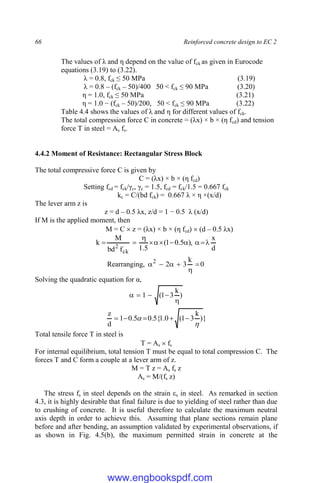 66 Reinforced concrete design to EC 2
The values of λ and η depend on the value of fck as given in Eurocode
equations (3.19) to (3.22).
λ = 0.8, fck ≤ 50 MPa (3.19)
λ = 0.8 – (fck – 50)/400 50 < fck ≤ 90 MPa (3.20)
η = 1.0, fck ≤ 50 MPa (3.21)
η = 1.0 − (fck – 50)/200, 50 < fck ≤ 90 MPa (3.22)
Table 4.4 shows the values of λ and η for different values of fck.
The total compression force C in concrete = (λx) × b × (η fcd) and tension
force T in steel = As fs.
4.4.2 Moment of Resistance: Rectangular Stress Block
The total compressive force C is given by
C = (λx) × b × (η fcd)
Setting fcd = fck/γc, γc = 1.5, fcd = fck/1.5 = 0.667 fck
kc = C/(bd fck) = 0.667 λ × η ×(x/d)
The lever arm z is
z = d – 0.5 λx, z/d = 1 − 0.5 λ (x/d)
If M is the applied moment, then
M = C  z = (λx) × b × (η fcd)  (d – 0.5 λx)
d
x
),
5
.
0
1
(
5
.
1
f
bd
M
k
ck
2











Rearranging, 0
k
3
2
2






Solving the quadratic equation for α,
)
k
3
1
(
1





}
)
k
3
1
(
0
.
1
{
5
.
0
5
.
0
1
d
z

 




Total tensile force T in steel is
T = As  fs
For internal equilibrium, total tension T must be equal to total compression C. The
forces T and C form a couple at a lever arm of z.
M = T z = As fs z
As = M/(fs z)
The stress fs in steel depends on the strain εs in steel. As remarked in section
4.3, it is highly desirable that final failure is due to yielding of steel rather than due
to crushing of concrete. It is useful therefore to calculate the maximum neutral
axis depth in order to achieve this. Assuming that plane sections remain plane
before and after bending, an assumption validated by experimental observations, if
as shown in Fig. 4.5(b), the maximum permitted strain in concrete at the
www.engbookspdf.com
 