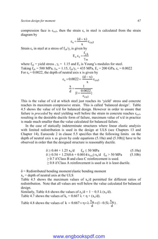 Section design for moment 67
compression face is εcu3, then the strain εs in steel is calculated from the strain
diagram by
3
cu
s
x
)
x
d
(




Strain εs in steel at a stress of fyk/s is given by
m
yk
s
s
f
E



where fyk = yield stress , s = 1.15 and Es is Young’s modules for steel.
Taking fyk = 500 MPa, m = 1.15, fyk/s = 435 MPa, Es = 200 GPa, εs = 0.0022
For εs = 0.0022, the depth of neutral axis x is given by
3
cu
s
x
)
x
d
(
0022
.
0 




}
0022
.
0
1
{
1
d
x
3
cu



This is the value of x/d at which steel just reaches its ‘yield’ stress and concrete
reaches its maximum compressive strain. This is called ‘balanced design’. Table
4.5 shows the value of x/d for balanced design. However in order to ensure that
failure is preceded by steel yielding well before the strain in concrete reaches εcu3,
resulting in the desirable ductile form of failure, maximum value of x/d in practice
is made much smaller than the value calculated for balanced failure.
In the case of statically indeterminate structures where linear elastic analysis
with limited redistribution is used in the design at ULS (see Chapters 13 and
Chapter 14), Eurocode 2 in clause 5.5 specifies that the following limits on the
depth of neutral axis x as given by code equations (5.10a) and (5.10b)] have to be
observed in order that the designed structure is reasonably ductile.
δ ≥ 0.44 + 1.25 xu/d fck ≤ 50 MPa (5.10a)
δ ≥ 0.54 + 1.25(0.6 + 0.0014/εcu2) xu/d fck > 50 MPa (5.10b)
≥ 0.7 if Class B and class C reinforcement is used.
≥ 0.8 if Class A reinforcement is used as it is least ductile.
δ = Redistributed bending moment/elastic bending moment
xu = depth of neutral axis at the ULS
Table 4.5 shows the maximum values of xu/d permitted for different ratios of
redistribution. Note that all values are well below the value calculated for balanced
design.
Similarly, Table 4.6 shows the values of zu/d = 1 − 0.5 λ (xu/d).
Table 4.7 shows the values of kc = 0.667 λ × η × (xu/d).
Table 4.8 shows the values of )
d
x
5
.
0
1
(
d
x
667
.
0
k u
u 






 .
www.engbookspdf.com
 