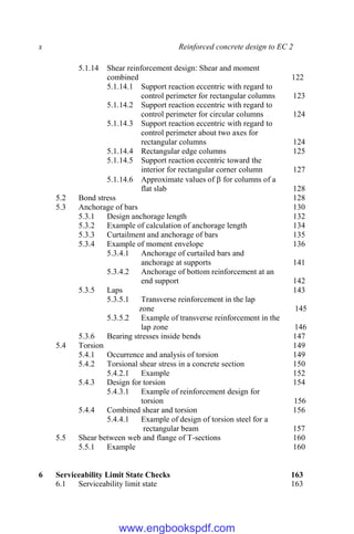 x Reinforced concrete design to EC 2
5.1.14 Shear reinforcement design: Shear and moment
combined 122
5.1.14.1 Support reaction eccentric with regard to
control perimeter for rectangular columns 123
5.1.14.2 Support reaction eccentric with regard to
control perimeter for circular columns 124
5.1.14.3 Support reaction eccentric with regard to
control perimeter about two axes for
rectangular columns 124
5.1.14.4 Rectangular edge columns 125
5.1.14.5 Support reaction eccentric toward the
interior for rectangular corner column 127
5.1.14.6 Approximate values of  for columns of a
flat slab 128
5.2 Bond stress 128
5.3 Anchorage of bars 130
5.3.1 Design anchorage length 132
5.3.2 Example of calculation of anchorage length 134
5.3.3 Curtailment and anchorage of bars 135
5.3.4 Example of moment envelope 136
5.3.4.1 Anchorage of curtailed bars and
anchorage at supports 141
5.3.4.2 Anchorage of bottom reinforcement at an
end support 142
5.3.5 Laps 143
5.3.5.1 Transverse reinforcement in the lap
zone 145
5.3.5.2 Example of transverse reinforcement in the
lap zone 146
5.3.6 Bearing stresses inside bends 147
5.4 Torsion 149
5.4.1 Occurrence and analysis of torsion 149
5.4.2 Torsional shear stress in a concrete section 150
5.4.2.1 Example 152
5.4.3 Design for torsion 154
5.4.3.1 Example of reinforcement design for
torsion 156
5.4.4 Combined shear and torsion 156
5.4.4.1 Example of design of torsion steel for a
rectangular beam 157
5.5 Shear between web and flange of T-sections 160
5.5.1 Example 160
6 Serviceability Limit State Checks 163
6.1 Serviceability limit state 163
www.engbookspdf.com
 