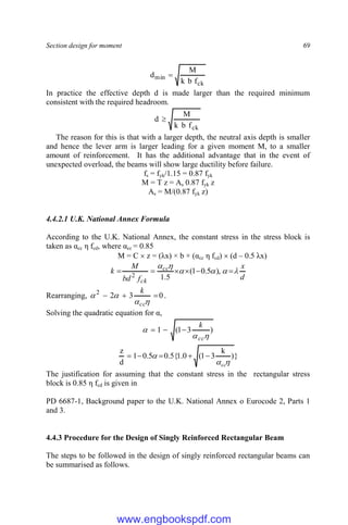 Section design for moment 69
ck
min
f
b
k
M
d 
In practice the effective depth d is made larger than the required minimum
consistent with the required headroom.
ck
f
b
k
M
d 
The reason for this is that with a larger depth, the neutral axis depth is smaller
and hence the lever arm is larger leading for a given moment M, to a smaller
amount of reinforcement. It has the additional advantage that in the event of
unexpected overload, the beams will show large ductility before failure.
fs = fyk/1.15 = 0.87 fyk
M = T z = As 0.87 fyk z
As = M/(0.87 fyk z)
4.4.2.1 U.K. National Annex Formula
According to the U.K. National Annex, the constant stress in the stress block is
taken as αcc η fcd, where αcc = 0.85
M = C  z = (λx) × b × (αcc η fcd)  (d – 0.5 λx)
d
x
f
bd
M
k cc
ck











 ),
5
.
0
1
(
5
.
1
2
Rearranging, 0
3
2
2







cc
k
.
Solving the quadratic equation for α,
)
3
1
(
1



cc
k



}
)
k
3
1
(
0
.
1
{
5
.
0
5
.
0
1
d
z
cc

 




The justification for assuming that the constant stress in the rectangular stress
block is 0.85 η fcd is given in
PD 6687-1, Background paper to the U.K. National Annex o Eurocode 2, Parts 1
and 3.
4.4.3 Procedure for the Design of Singly Reinforced Rectangular Beam
The steps to be followed in the design of singly reinforced rectangular beams can
be summarised as follows.
www.engbookspdf.com
 