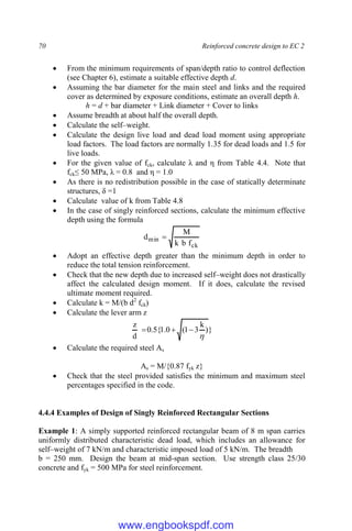 70 Reinforced concrete design to EC 2
 From the minimum requirements of span/depth ratio to control deflection
(see Chapter 6), estimate a suitable effective depth d.
 Assuming the bar diameter for the main steel and links and the required
cover as determined by exposure conditions, estimate an overall depth h.
h = d + bar diameter + Link diameter + Cover to links
 Assume breadth at about half the overall depth.
 Calculate the self–weight.
 Calculate the design live load and dead load moment using appropriate
load factors. The load factors are normally 1.35 for dead loads and 1.5 for
live loads.
 For the given value of fck, calculate λ and η from Table 4.4. Note that
fck≤ 50 MPa, λ = 0.8 and η = 1.0
 As there is no redistribution possible in the case of statically determinate
structures, δ =1
 Calculate value of k from Table 4.8
 In the case of singly reinforced sections, calculate the minimum effective
depth using the formula
ck
min
f
b
k
M
d 
 Adopt an effective depth greater than the minimum depth in order to
reduce the total tension reinforcement.
 Check that the new depth due to increased self–weight does not drastically
affect the calculated design moment. If it does, calculate the revised
ultimate moment required.
 Calculate k = M/(b d2
fck)
 Calculate the lever arm z
}
)
k
3
1
(
0
.
1
{
5
.
0
d
z




 Calculate the required steel As
As = M/{0.87 fyk z}
 Check that the steel provided satisfies the minimum and maximum steel
percentages specified in the code.
4.4.4 Examples of Design of Singly Reinforced Rectangular Sections
Example 1: A simply supported reinforced rectangular beam of 8 m span carries
uniformly distributed characteristic dead load, which includes an allowance for
self–weight of 7 kN/m and characteristic imposed load of 5 kN/m. The breadth
b = 250 mm. Design the beam at mid-span section. Use strength class 25/30
concrete and fyk = 500 MPa for steel reinforcement.
www.engbookspdf.com
 