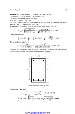 Section design for moment 71
Solution: For 25/30 concrete, fck = 25 MPa, η = 1.0, λ = 0.8
Design load = (1.35 × 7) + (1.5 × 5) = 16.95 kN/m
Design ultimate moment M at mid–span:
M = 16.95 × 82
/8 = 135.6 kNm
For simply supported beam, δ =1 as there is no possibility of redistribution. From
Table 4.8, for fck ≤ 50 and δ =1, k = 0.196
Minimum effective depth to avoid any compression steel is given by
mm
333
25
250
196
.
0
10
6
.
135
f
b
196
.
0
M
d
6
ck
min 







Using this value of d,
82
.
0
}
)
0
.
1
196
.
0
3
1
(
0
.
1
{
5
.
0
]}
)
k
3
1
(
0
.
1
{
5
.
0
d
z








The area of steel required is
1142
500
87
.
0
333
82
.
0
10
6
.
135
f
87
.
0
d
82
.
0
M
A
6
yk
s 






 mm2
However, if a value of d equal to say 400 mm, which is larger than the minimum
value is used, then one can reduce the area of steel required.
Fig. 4.6 Mid-span section of the beam.
Assuming d = 400 mm
196
.
0
136
.
0
25
400
250
10
6
.
135
f
d
b
M
k 2
6
ck
2







885
.
0
}
)
0
.
1
136
.
0
3
1
(
0
.
1
{
5
.
0
]
)
k
3
1
(
0
.
1
[
5
.
0
d
z








450
400
250
www.engbookspdf.com
 