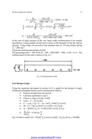 Section design for moment 73
196
.
0
042
.
0
25
100
1000
10
5
.
10
f
d
b
M
k 2
6
ck
2







97
.
0
}
)
0
.
1
042
.
0
3
1
(
0
.
1
{
5
.
0
}
)
k
3
1
(
0
.
1
{
5
.
0
d
z








249
500
87
.
0
100
97
.
0
10
5
.
10
f
87
.
0
d
97
.
0
M
A
6
yk
s 






 mm2
In the case of slabs, because of the very large width, reinforcement is not usually
specified as a fixed number of bars but in terms of the diameter of the bar and its
spacing. Using Table 4.9, provide 8 mm diameter bars at 175 mm centres giving
As = 288 mm2
.
Check the minimum percentage of steel.
The percentage steel = 100 As/(bt d) = 100 × 288/(1000 × 100) = 0.29 > 0.14. The
reinforcement for the slab is shown in Fig. 4.7.
Fig. 4.7 Reinforcement in slab.
4.4.5 Design Graph
Using the equations developed in section 4.4.2, a graph for the design of singly
reinforced rectangular beams can be constructed as follows.
 Choose strength class of concrete
 Calculate parameters η and λ
 Choose a value of (x/d) ≤ 0.448
 (z/d) = {1 – 0.5 λ(x/d)}
 C = η (fck /1.5) × b × λx = bd fck {0.667 η λ (x/d)}
 M = C z = bd2
fck [0.667 η λ (x/d) (1−0.5 λx/d)
 As = M/(0.87 fyk z) = 0.766 (x/d) λ η b d ( fck/fyk)

d
x
767
.
0
f
f
d
b
A
ck
yk
s


Fig. 4.8 shows a plot of k = M/(bd2
fck) versus As/(bd) × (fyk/fck) for fck ≤ 50 MPa.
www.engbookspdf.com
 