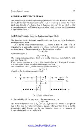 Section design for moment 75
4.5 DOUBLY REINFORCED BEAMS
The normal design practice is to use singly reinforced sections. However if for any
reason, for example headroom considerations, it is necessary to restrict the overall
depth and breadth of a beam, then it becomes necessary to use steel in the
compression zone as well because concrete alone might not provide the necessary
compression resistance.
4.5.1 Design Formulae Using the Rectangular Stress Block
The formulae for the design of a doubly reinforced beam are derived using the
rectangular stress block.
Let M be the design ultimate moment. As shown in Table 4.7 and Table 4.8
respectively, a rectangular section as a singly reinforced section can resist a
maximum value of the compressive force due to moment equal to
Csr = kc bd fck
and moment equal to
Msr = k b d2
fck
The corresponding neutral axis depth xu /d can be determined from Table 4.5 and
zu/d from Table 4.6.
If the applied moment M > Msr, then compression steel is required because
concrete cannot provide any more compressive force than Csr.
The compressive force Cs due to compression steel of area As
'
is
Csc = As
'
fs
'
where fs
'
is the stress in compression steel.
Fig. 4.9 Doubly reinforced beam.
As shown in Fig. 4.9, the lever arm zsc for compression steel is
zsc = (d – d'
)
The stress in the tensile steel is fyk/1.5 = 0.87 fyk because the neutral axis depth of
xu/d is less than the value for balanced design. However the stress fs
`
in the
compressive steel depends on the corresponding strain εsc in concrete at
compression steel level. εsc is given by
T
Csc
Csr
xu
d
d
'
www.engbookspdf.com
 