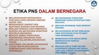  MELAKSANAKAN SEPENUHNYA
PANCASILA DAN UNDANG-UNDANG
DASAR 1945;
 MENGANGKAT HARKAT DAN
MARTABAT BANGSA DAN NEGARA;
 MENJADI PEREKAT DAN PEMERSATU
BANGSA DALAM NEGARA KESATUAN
REPUBLIK INDONESIA;
 MENAATI SEMUA PERATURAN
PERUNDANG-UNDANGAN YANG
BERLAKU DALAM MELAKSANAKAN
TUGAS;
 AKUNTABEL DALAM MELAKSANAKAN
TUGAS PENYELENGGARAAN
PEMERINTAHAN YANG BERSIH DAN
BERWIBAWA;
ETIKA PNS DALAM BERNEGARA
 MELAKSANAKAN TUGAS DAN
WEWENANG SESAI KETENTUAN YANG
BERLAKU;
 MENJAGA INFORMASI YANG BERSITAT
RAHASIA;
 MELAKSANAKAN SETIAP KEBIJAKAN
YANG DITETAPKAN OLEH PEJABAT
YANG BERWENANG;
 MEMBANGUN ETOS KERJA UNTNK
MENINGKATKAN KINERJA
ORGANISASI;
 MENJALIN KERJA SAMA SECARA
KOOPERATIF DENGAN UNIT KERJA
LAIN YANG TERKAIT DALAM RANGKA
PENCAPAIAN TUJUAN;
 