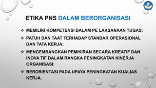  MEMILIKI KOMPETENSI DALAM PE LAKSANAAN TUGAS;
 PATUH DAN TAAT TERHADAP STANDAR OPERASIONAL
DAN TATA KERJA;
 MENGEMBANGKAN PEMIKIRAN SECARA KREATIF DAN
INOVA TIF DALAM RANGKA PENINGKATAN KINERJA
ORGANISASI;
 BERORIENTASI PADA UPAYA PENINGKATAN KUALIAS
KERJA.
ETIKA PNS DALAM BERORGANISASI
 
