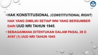 •HAK KONSTITUSIONAL (CONSTITUTIONAL RIGHT)
HAK YANG DIMILIKI SETIAP WNI YANG BERSUMBER
DARI UUD NRI TAHUN 1945.
• SEBAGAIMANA DITENTUKAN DALAM PASAL 28 D
AYAT (1) UUD NRI TAHUN 1945
 
