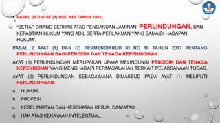 • PASAL 28 D AYAT (1) UUD NRI TAHUN 1945:
“SETIAP ORANG BERHAK ATAS PENGAKUAN JAMINAN, PERLINDUNGAN, DAN
KEPASTIAN HUKUM YANG ADIL SERTA PERLAKUAN YANG SAMA DI HADAPAN
HUKUM”.
PASAL 2 AYAT (1) DAN (2) PERMENDIKBUD RI NO 10 TAHUN 2017 TENTANG
PERLINDUNGAN BAGI PENDIDIK DAN TENAGA KEPENDIDIKAN
AYAT (1) PERLINDUNGAN MERUPAKAN UPAYA MELINDUNGI PENDIDIK DAN TENAGA
KEPENDIDIAN YANG MENGHADAPI PERMASALAHAN TERKAIT PELAKSANAAN TUGAS.
AYAT (2) PERLINDUNGAN SEBAGAIMANA DIMAKSUD PADA AYAT (1) MELIPUTI
PERLINDUNGAN:
a. HUKUM,
b. PROFESI
c. KESELAMATAN DAN KESEHATAN KERJA, DAN/ATAU
d. HAK ATAS KEKAYAAN INTELEKTUAL.
 