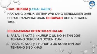 • HAK HUKUM (LEGAL RIGHT)
HAK YANG DIMILIKI SETIAP WNI YANG BERSUMBER DARI
PERATURAN-PERATURAN DI BAWAH UUD NRI TAHUN
1945.
• SEBAGAIMANA DITENTUKAN DALAM
1. PASAL 14 AYAT (1) HURUF C UU NO 14 THN 2005
TENTANG GURU DAN DOSEN; DAN
2. PASAL 40 AYAT (1) HURUF D UU NO 20 THN 2003
TENTANG SISDIKNAS
 