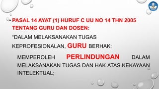 • PASAL 14 AYAT (1) HURUF C UU NO 14 THN 2005
TENTANG GURU DAN DOSEN:
“DALAM MELAKSANAKAN TUGAS
KEPROFESIONALAN, GURU BERHAK:
MEMPEROLEH PERLINDUNGAN DALAM
MELAKSANAKAN TUGAS DAN HAK ATAS KEKAYAAN
INTELEKTUAL;
 