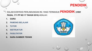 PENDIDIK
• DALAM KONTEKS PERLINDUNGAN INI, YANG TERMASUK PENDIDIK (VIDE
PASAL 171 PP NO 17 TAHUN 2010) ADALAH:
1. GURU
2. PAMONG BELAJAR
3. TUTOR
4. INSTRUKTUR
5. FASILITATOR
6. NARA SUMBER TEKNIS
 