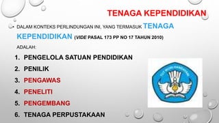TENAGA KEPENDIDIKAN
• DALAM KONTEKS PERLINDUNGAN INI, YANG TERMASUK TENAGA
KEPENDIDIKAN (VIDE PASAL 173 PP NO 17 TAHUN 2010)
ADALAH:
1. PENGELOLA SATUAN PENDIDIKAN
2. PENILIK
3. PENGAWAS
4. PENELITI
5. PENGEMBANG
6. TENAGA PERPUSTAKAAN
 