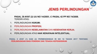 JENIS PERLINDUNGAN
PASAL 39 AYAT (2) UU NO 14/2005 JO PASAL 42 PP NO 74/2008,
TERDIRI ATAS:
1. PERLINDUNGAN HUKUM;
2. PERLINDUNGAN PROFESI;
3. PERLINDUNGAN KESELAMATAN DAN KESEHATAN KERJA;
4. PERLINDUNGAN ATAS HAK KEKAYAAN INTELEKTUAL.
PASAL 2 AYAT (1) DAN (2) PERMENDIKBUD RI NO 10 TAHUN 2017 TENTANG
PERLINDUNGAN BAGI PENDIDIK DAN TENAGA KEPENDIDIKAN
 