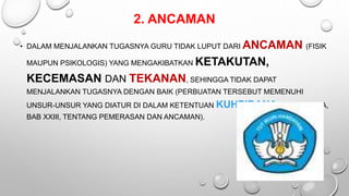 2. ANCAMAN
• DALAM MENJALANKAN TUGASNYA GURU TIDAK LUPUT DARI ANCAMAN (FISIK
MAUPUN PSIKOLOGIS) YANG MENGAKIBATKAN KETAKUTAN,
KECEMASAN DAN TEKANAN, SEHINGGA TIDAK DAPAT
MENJALANKAN TUGASNYA DENGAN BAIK (PERBUATAN TERSEBUT MEMENUHI
UNSUR-UNSUR YANG DIATUR DI DALAM KETENTUAN KUHPIDANA BUKU KEDUA,
BAB XXIII, TENTANG PEMERASAN DAN ANCAMAN).
 