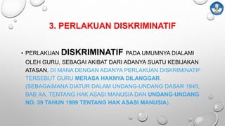3. PERLAKUAN DISKRIMINATIF
• PERLAKUAN DISKRIMINATIF PADA UMUMNYA DIALAMI
OLEH GURU, SEBAGAI AKIBAT DARI ADANYA SUATU KEBIJAKAN
ATASAN. DI MANA DENGAN ADANYA PERLAKUAN DISKRIMINATIF
TERSEBUT GURU MERASA HAKNYA DILANGGAR.
(SEBAGAIMANA DIATUR DALAM UNDANG-UNDANG DASAR 1945,
BAB XA, TENTANG HAK ASASI MANUSIA DAN UNDANG-UNDANG
NO. 39 TAHUN 1999 TENTANG HAK ASASI MANUSIA).
 