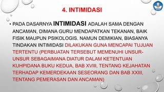 4. INTIMIDASI
• PADA DASARNYA INTIMIDASI ADALAH SAMA DENGAN
ANCAMAN, DIMANA GURU MENDAPATKAN TEKANAN, BAIK
FISIK MAUPUN PSIKOLOGIS. NAMUN DEMIKIAN, BIASANYA
TINDAKAN INTIMIDASI DILAKUKAN GUNA MENCAPAI TUJUAN
TERTENTU (PERBUATAN TERSEBUT MEMENUHI UNSUR-
UNSUR SEBAGAIMANA DIATUR DALAM KETENTUAN
KUHPIDANA BUKU KEDUA, BAB XVIII, TENTANG KEJAHATAN
TERHADAP KEMERDEKAAN SESEORANG DAN BAB XXIII,
TENTANG PEMERASAN DAN ANCAMAN)
 