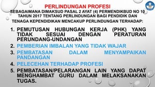 PERLINDUNGAN PROFESI
SEBAGAIMANA DIMAKSUD PASAL 2 AYAT (4) PERMENDIKBUD NO 10
TAHUN 2017 TENTANG PERLINDUNGAN BAGI PENDIDIK DAN
TENAGA KEPENDIDIKAN MENCAKUP PERLINDUNGAN TERHADAP:
1. PEMUTUSAN HUBUNGAN KERJA (PHK) YANG
TIDAK SESUAI DENGAN PERATURAN
PERUNDANG-UNDANGAN
2. PEMBERIAN IMBALAN YANG TIDAK WAJAR
3. PEMBATASAN DALAM MENYAMPAIKAN
PANDANGAN
4. PELECEHAN TERHADAP PROFESI
5. PEMBATASAN/PELARANGAN LAIN YANG DAPAT
MENGHAMBAT GURU DALAM MELAKSANAKAN
TUGAS.
 