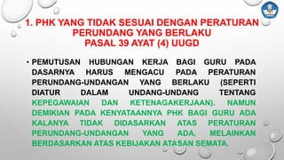 1. PHK YANG TIDAK SESUAI DENGAN PERATURAN
PERUNDANG YANG BERLAKU
PASAL 39 AYAT (4) UUGD
• PEMUTUSAN HUBUNGAN KERJA BAGI GURU PADA
DASARNYA HARUS MENGACU PADA PERATURAN
PERUNDANG-UNDANGAN YANG BERLAKU (SEPERTI
DIATUR DALAM UNDANG-UNDANG TENTANG
KEPEGAWAIAN DAN KETENAGAKERJAAN). NAMUN
DEMIKIAN PADA KENYATAANNYA PHK BAGI GURU ADA
KALANYA TIDAK DIDASARKAN ATAS PERATURAN
PERUNDANG-UNDANGAN YANG ADA, MELAINKAN
BERDASARKAN ATAS KEBIJAKAN ATASAN SEMATA.
 