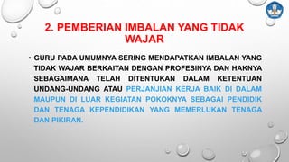 2. PEMBERIAN IMBALAN YANG TIDAK
WAJAR
• GURU PADA UMUMNYA SERING MENDAPATKAN IMBALAN YANG
TIDAK WAJAR BERKAITAN DENGAN PROFESINYA DAN HAKNYA
SEBAGAIMANA TELAH DITENTUKAN DALAM KETENTUAN
UNDANG-UNDANG ATAU PERJANJIAN KERJA BAIK DI DALAM
MAUPUN DI LUAR KEGIATAN POKOKNYA SEBAGAI PENDIDIK
DAN TENAGA KEPENDIDIKAN YANG MEMERLUKAN TENAGA
DAN PIKIRAN.
 