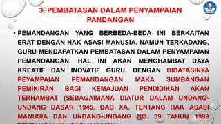 3. PEMBATASAN DALAM PENYAMPAIAN
PANDANGAN
• PEMANDANGAN YANG BERBEDA-BEDA INI BERKAITAN
ERAT DENGAN HAK ASASI MANUSIA. NAMUN TERKADANG,
GURU MENDAPATKAN PEMBATASAN DALAM PENYAMPAIAN
PEMANDANGAN. HAL INI AKAN MENGHAMBAT DAYA
KREATIF DAN INOVATIF GURU. DENGAN DIBATASINYA
PEYAMPAIAN PEMANDANGAN MAKA SUMBANGAN
PEMIKIRAN BAGI KEMAJUAN PENDIDIKAN AKAN
TERHAMBAT (SEBAGAIMANA DIATUR DALAM UNDANG-
UNDANG DASAR 1945, BAB XA, TENTANG HAK ASASI
MANUSIA DAN UNDANG-UNDANG NO. 39 TAHUN 1999
 
