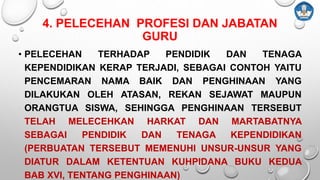 4. PELECEHAN PROFESI DAN JABATAN
GURU
• PELECEHAN TERHADAP PENDIDIK DAN TENAGA
KEPENDIDIKAN KERAP TERJADI, SEBAGAI CONTOH YAITU
PENCEMARAN NAMA BAIK DAN PENGHINAAN YANG
DILAKUKAN OLEH ATASAN, REKAN SEJAWAT MAUPUN
ORANGTUA SISWA, SEHINGGA PENGHINAAN TERSEBUT
TELAH MELECEHKAN HARKAT DAN MARTABATNYA
SEBAGAI PENDIDIK DAN TENAGA KEPENDIDIKAN
(PERBUATAN TERSEBUT MEMENUHI UNSUR-UNSUR YANG
DIATUR DALAM KETENTUAN KUHPIDANA BUKU KEDUA
BAB XVI, TENTANG PENGHINAAN)
 
