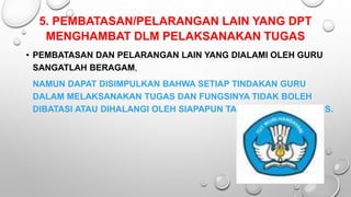 5. PEMBATASAN/PELARANGAN LAIN YANG DPT
MENGHAMBAT DLM PELAKSANAKAN TUGAS
• PEMBATASAN DAN PELARANGAN LAIN YANG DIALAMI OLEH GURU
SANGATLAH BERAGAM,
NAMUN DAPAT DISIMPULKAN BAHWA SETIAP TINDAKAN GURU
DALAM MELAKSANAKAN TUGAS DAN FUNGSINYA TIDAK BOLEH
DIBATASI ATAU DIHALANGI OLEH SIAPAPUN TANPA ALASAN YURIDIS.
 