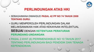PERLINDUNGAN ATAS HKI
• SEBAGAIMANA DIMAKSUD PASAL 42 PP NO 74 TAHUN 2008
TENTANG GURU:
• GURU MEMPEROLEH PERLINDUNGAN DALAM
MELAKSANAKAN HAK ATAS KEKAYAAN INTELEKTUAL
SESUAI DENGAN KETENTUAN PERATURAN
PERUNDANG-UNDANGAN.
• PASAL 2 AYAT (6) PERRMENDIKBUD NO 10 TAHUN 2017
TENTANG PERLINDUNGAN BAGI PENDIDIK DAN TENAGA
KEPENDIDIKAN.
 