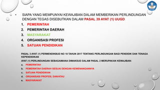 • SIAPA YANG MEMPUNYAI KEWAJIBAN DALAM MEMBERIKAN PERLINDUNGAN
DENGAN TEGAS DISEBUTKAN DALAM PASAL 39 AYAT (1) UUGD:
1. PEMERINTAH
2. PEMERINTAH DAERAH
3. MASYARAKAT
4. ORGANISASI PROFESI
5. SATUAN PENDIDIKAN
PASAL 3 AYAT (1) PERMENDIKBUD NO 10 TAHUN 2017 TENTANG PERLINDUNGAN BAGI PENDIDIK DAN TENAGA
KEPENDIDIKAN
AYAT (1) PERLINDUNGAN SEBAGAIMANA DIMAKSUD DALAM PASAL 2 MERUPAKAN KEWAJIBAN:
a. PEMERINTAH
b. PEMERINTAH DAERAH SESUAI DENGAN KEWENANGANNYA
c. SATUAN PENDIDIKAN
d. ORGANISASI PROFESI, DAN/ATAU
e. MASYARAKAT
 