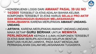 • KONSEKUENSI LOGIS DARI AMANAT PASAL 39 UU NO
14/2005 TERSEBUT DI ATAS ADALAH BAHWA KELIMA
KOMPONEN TERSEBUT DI ATAS HARUS SELALU PRO AKTIF
DAN BERSUNGGUH-SUNGGUH MELAKSANAKAN
KEWAJIBANNYA KARENA MERUPAKAN AMANAT UNDANG-
UNDANG.
• ARTINYA, KARENA MERUPAKAN AMANAT UNDANG-UNDANG
MAKA SETIAP GURU BERHAK UNTUK MEMINTA
PERLINDUNGAN KEPADA 5 (LIMA) KOMPONEN TERSEBUT
DI ATAS BAIK BERUPA ADVOKASI MAUPUN BENTUK
BANTUAN HUKUM LAINNYA, PADA SAAT MENGALAMI
PERMASALAHAN DALAM MELAKSANAKAN TUGASNYA.
 