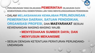 • PERLINDUNGAN YANG DILAKUKAN PEMERINTAH DILAKUKAN OLEH
KEMENTERIAN ATAU KEMENTERIAN LAIN YANG MENYELENGGARAKAN PENDIDIKAN
• DALAM MELAKSANAKAN KEWAJIBAN PERLINDUNGAN ,
PEMERINTAH DAERAH, SATUAN PENDIDIKAN,
ORGANISASI PROFESI, DAN MASYARAKAT SESUAI
KEWENANGAN MASING-MASING WAJIB:
• MENYEDIAKAN SUMBER DAYA; DAN
• MENYUSUN MEKANISME
• SESUAI DENGAN KETENTUAN PERATURAN PERUNDANG-
UNDANGAN
 