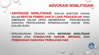 ADVOKASI NONLITIGASI
• ADVOKASI NONLITIGASI ADALAH BANTUAN HUKUM
DALAM BENTUK PEMBELAAN DI LUAR PENGADILAN YANG
DIBERIKAN DALAM UPAYA MEMBERIKAN PERLINDUNGAN
DAN/ATAU PENYELESAIAN PERMASALAHAN HUKUM YANG
DIALAMI GURU.
• PERLINDUNGAN DENGAN CARA ADVOKASI NONLITIGASI
TERDIRI ATAS KONSULTASI HUKUM, MEDIASI, DAN
PEMENUHAN DAN/ATAU PEMULIHAN HAK
 