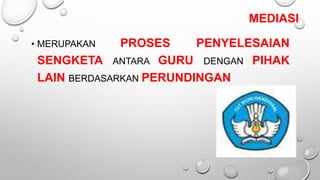 MEDIASI
• MERUPAKAN PROSES PENYELESAIAN
SENGKETA ANTARA GURU DENGAN PIHAK
LAIN BERDASARKAN PERUNDINGAN
 