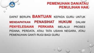 PEMENUHAN DAN/ATAU
PEMULIHAN HAK
DAPAT BERUPA BANTUAN KEPADA GURU UNTUK
MENDAPATKAN PENASIHAT HUKUM DALAM
PENYELESAIAN PERKARA MELALUI PROSES
PIDANA, PERDATA, ATAU TATA USAHA NEGARA, ATAU
PEMENUHAN GANTI RUGI BAGI GURU
 