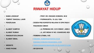 RIWAYAT HIDUP
• NAMA LENGKAP : PROF. DR. ENDANG KOMARA, M.SI
• TEMPAT TANGGAL LAHIR : PURWAKARTA, 19 JULI 1964
• PEKERJAAN : DOSEN PNS KOPERTIS WILAYAH IV DPK PADA STKIP
• PASUNDAN CIMAHI
• ALAMAT KAMPUS : JL PERMANA NO. 32 B CIMAHI JAWA BARAT
• ALAMAT RUMAH : JL JATI INDAH IV NO. 6 BANDUNG 40264
• PANGKAT/GOLONGAN : PEMBINA UTAMA, IV/E
• ALAMAT EMAIL : ENDANG_KOMARA@YAHOO.CO.ID
• ENDANG.KOMARA1964@GMAIL.COM
• WEBSITE : WWW.ENDANGKOMARASBLOG.BLOGSPOT.COM
• HAND PHONE : 08122010150
 