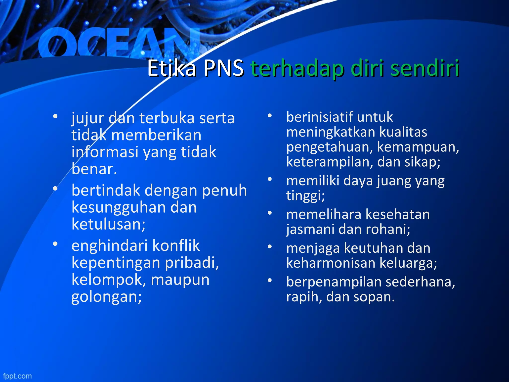 • jujur dan terbuka serta
tidak memberikan
informasi yang tidak
benar.
• bertindak dengan penuh
kesungguhan dan
ketulusan;
• enghindari konflik
kepentingan pribadi,
kelompok, maupun
golongan;
EtikaEtika PNSPNS terhadap diri sendiriterhadap diri sendiri
• berinisiatif untuk
meningkatkan kualitas
pengetahuan, kemampuan,
keterampilan, dan sikap;
• memiliki daya juang yang
tinggi;
• memelihara kesehatan
jasmani dan rohani;
• menjaga keutuhan dan
keharmonisan keluarga;
• berpenampilan sederhana,
rapih, dan sopan.
 