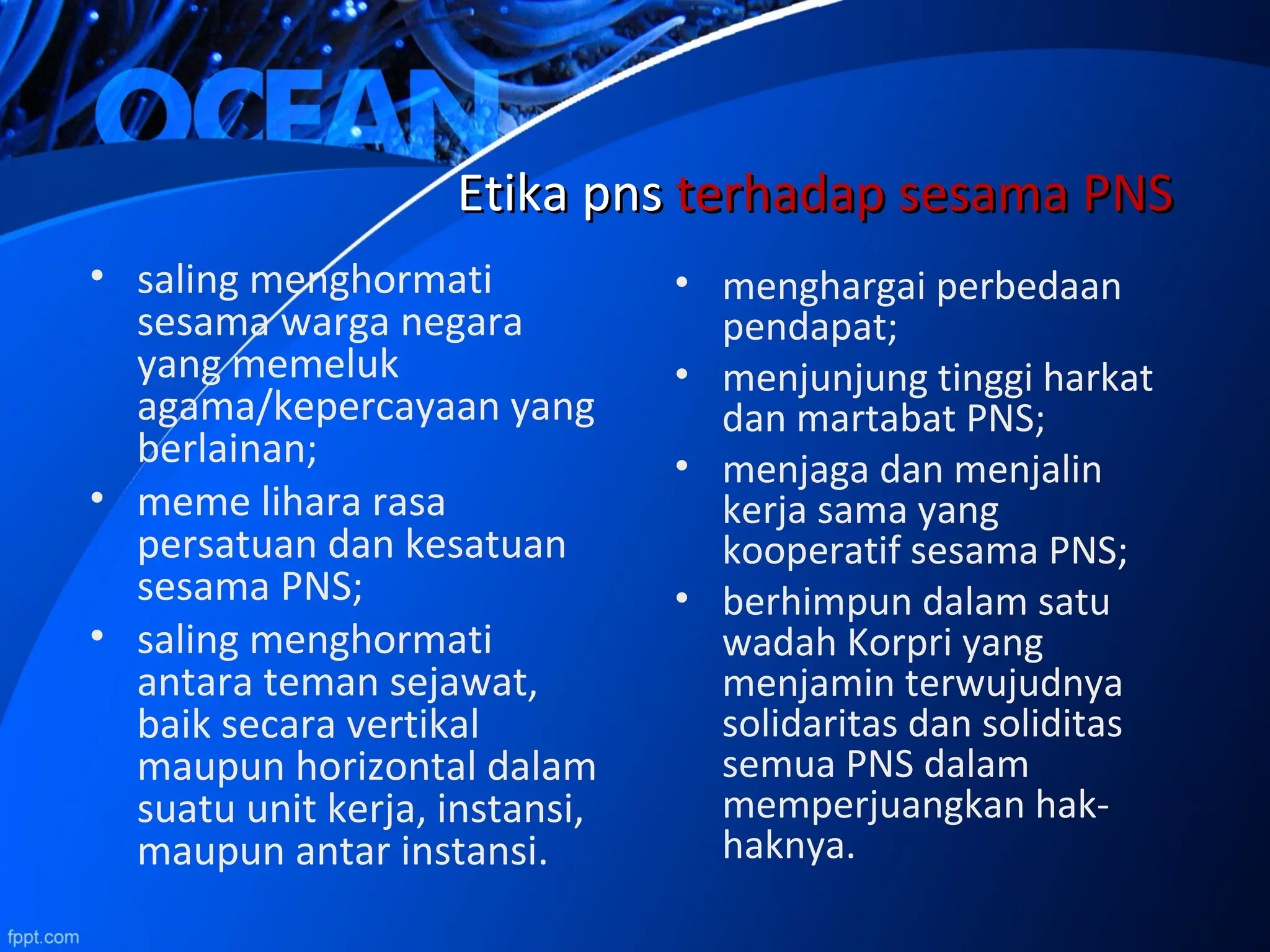 • saling menghormati
sesama warga negara
yang memeluk
agama/kepercayaan yang
berlainan;
• meme lihara rasa
persatuan dan kesatuan
sesama PNS;
• saling menghormati
antara teman sejawat,
baik secara vertikal
maupun horizontal dalam
suatu unit kerja, instansi,
maupun antar instansi.
EtikaEtika pnspns terhadap sesama PNSterhadap sesama PNS
• menghargai perbedaan
pendapat;
• menjunjung tinggi harkat
dan martabat PNS;
• menjaga dan menjalin
kerja sama yang
kooperatif sesama PNS;
• berhimpun dalam satu
wadah Korpri yang
menjamin terwujudnya
solidaritas dan soliditas
semua PNS dalam
memperjuangkan hak-
haknya.
 