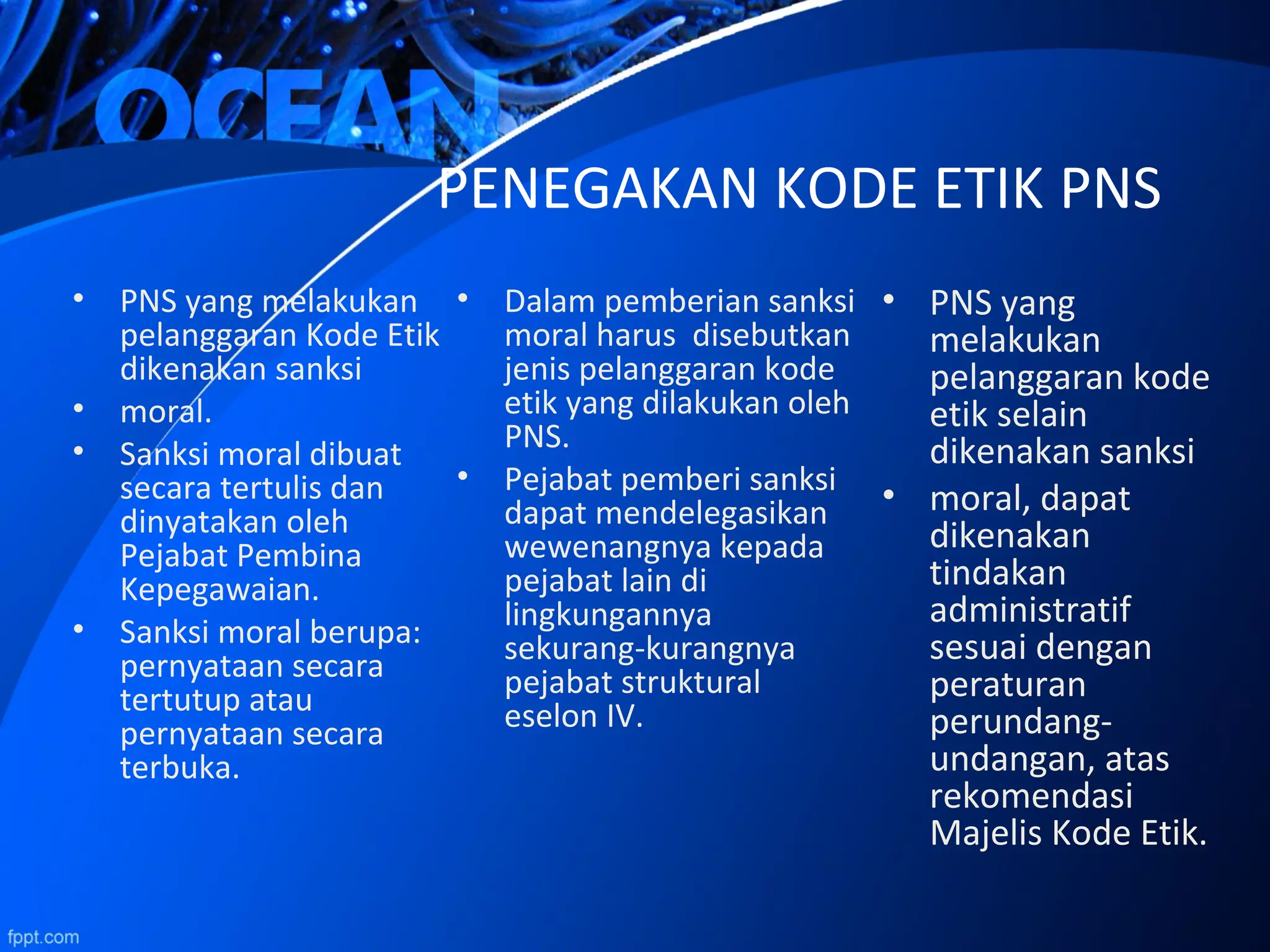 • PNS yang melakukan
pelanggaran Kode Etik
dikenakan sanksi
• moral.
• Sanksi moral dibuat
secara tertulis dan
dinyatakan oleh
Pejabat Pembina
Kepegawaian.
• Sanksi moral berupa:
pernyataan secara
tertutup atau
pernyataan secara
terbuka.
PENEGAKAN KODE ETIK PNS
• Dalam pemberian sanksi
moral harus disebutkan
jenis pelanggaran kode
etik yang dilakukan oleh
PNS.
• Pejabat pemberi sanksi
dapat mendelegasikan
wewenangnya kepada
pejabat lain di
lingkungannya
sekurang-kurangnya
pejabat struktural
eselon IV.
• PNS yang
melakukan
pelanggaran kode
etik selain
dikenakan sanksi
• moral, dapat
dikenakan
tindakan
administratif
sesuai dengan
peraturan
perundang-
undangan, atas
rekomendasi
Majelis Kode Etik.
 